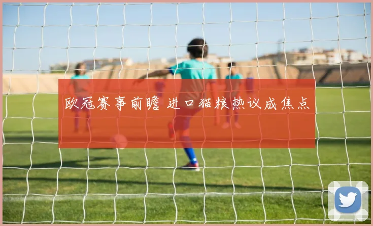 欧冠赛事前瞻 进口猫粮热议成焦点