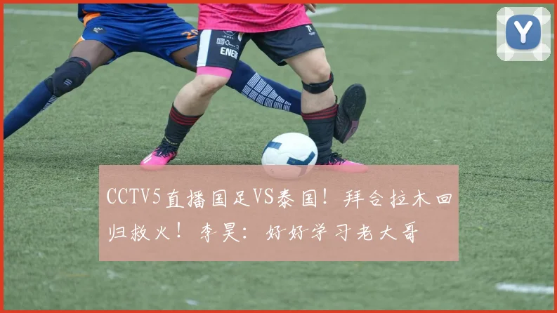 CCTV5直播国足VS泰国！拜合拉木回归救火！李昊：好好学习老大哥