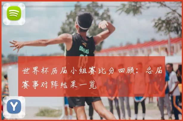 世界杯历届小组赛比分回顾:各届赛事对阵结果一览